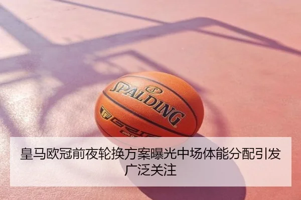 皇马欧冠前夜轮换方案曝光中场体能分配引发广泛关注