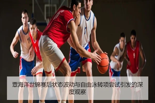 覃海洋世锦赛后状态波动与自由泳转项尝试引发的深度观察