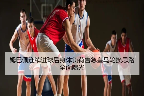 姆巴佩连续进球后身体负荷告急皇马轮换思路全面曝光